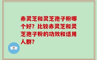 赤灵芝和灵芝孢子粉哪个好？比较赤灵芝和灵芝孢子粉的功效和适用人群？