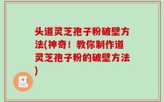 头道灵芝孢子粉破壁方法(神奇！教你制作道灵芝孢子粉的破壁方法)