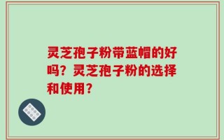 灵芝孢子粉带蓝帽的好吗？灵芝孢子粉的选择和使用？