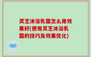 灵芝沐浴乳霜怎么用效果好(使用灵芝沐浴乳霜的技巧及效果优化)