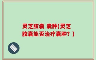 灵芝胶囊 囊肿(灵芝胶囊能否治疗囊肿？)