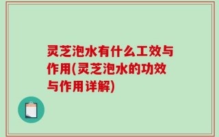 灵芝泡水有什么工效与作用(灵芝泡水的功效与作用详解)