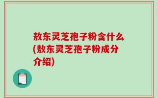 敖东灵芝孢子粉含什么(敖东灵芝孢子粉成分介绍)