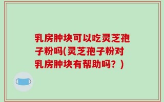 乳房肿块可以吃灵芝孢子粉吗(灵芝孢子粉对乳房肿块有帮助吗？)