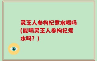 灵芝人参枸杞煮水喝吗(能喝灵芝人参枸杞煮水吗？)