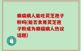 癫痫病人能吃灵芝孢子粉吗(能否食用灵芝孢子粉成为癫痫病人热议话题)