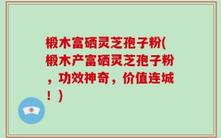 椴木富硒灵芝孢子粉(椴木产富硒灵芝孢子粉，功效神奇，价值连城！)