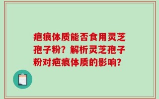疤痕体质能否食用灵芝孢子粉？解析灵芝孢子粉对疤痕体质的影响？