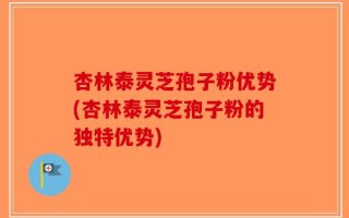 杏林泰灵芝孢子粉优势(杏林泰灵芝孢子粉的独特优势)