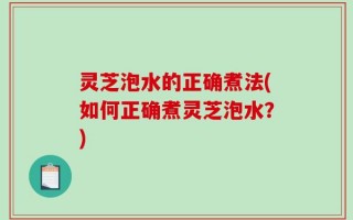 灵芝泡水的正确煮法(如何正确煮灵芝泡水？)