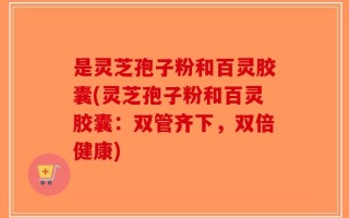 是灵芝孢子粉和百灵胶囊(灵芝孢子粉和百灵胶囊：双管齐下，双倍健康)