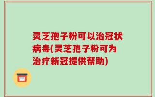 灵芝孢子粉可以治冠状病毒(灵芝孢子粉可为治疗新冠提供帮助)