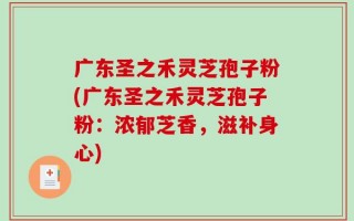 广东圣之禾灵芝孢子粉(广东圣之禾灵芝孢子粉：浓郁芝香，滋补身心)