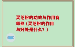 灵芝粉的功效与作用有哪些 (灵芝粉的作用与好处是什么？)