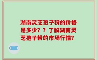湖南灵芝孢子粉的价格是多少？？了解湖南灵芝孢子粉的市场行情？