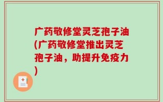 广药敬修堂灵芝孢子油(广药敬修堂推出灵芝孢子油，助提升免疫力)