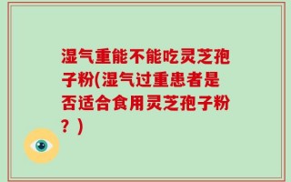 湿气重能不能吃灵芝孢子粉(湿气过重患者是否适合食用灵芝孢子粉？)