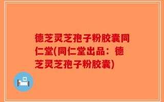 德芝灵芝孢子粉胶囊同仁堂(同仁堂出品：德芝灵芝孢子粉胶囊)