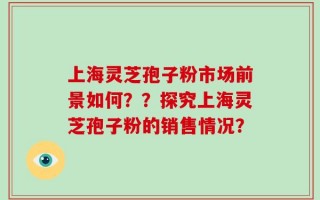 上海灵芝孢子粉市场前景如何？？探究上海灵芝孢子粉的销售情况？