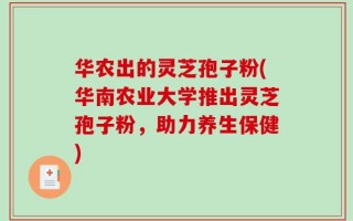 华农出的灵芝孢子粉(华南农业大学推出灵芝孢子粉，助力养生保健)