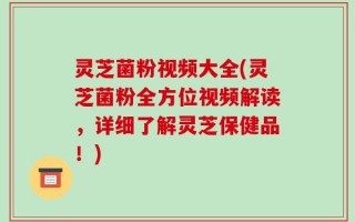 灵芝菌粉视频大全(灵芝菌粉全方位视频解读，详细了解灵芝保健品！)