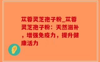 苁蓉灵芝孢子粉_苁蓉灵芝孢子粉：天然滋补，增强免疫力，提升健康活力