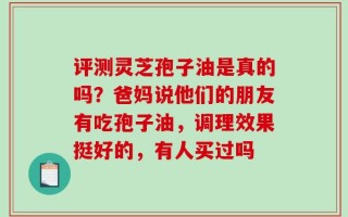 评测灵芝孢子油是真的吗？爸妈说他们的朋友有吃孢子油，调理效果挺好的，有人买过吗