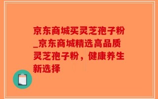 京东商城买灵芝孢子粉_京东商城精选高品质灵芝孢子粉，健康养生新选择