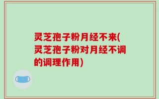 灵芝孢子粉月经不来(灵芝孢子粉对月经不调的调理作用)