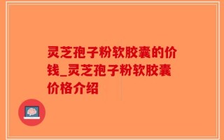 灵芝孢子粉软胶囊的价钱_灵芝孢子粉软胶囊价格介绍