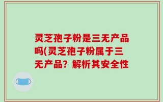 灵芝孢子粉是三无产品吗(灵芝孢子粉属于三无产品？解析其安全性