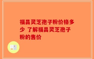 福昌灵芝孢子粉价格多少 了解福昌灵芝孢子粉的售价