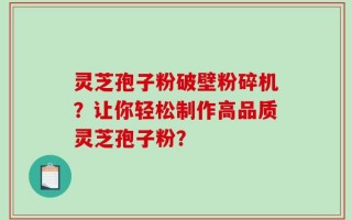 灵芝孢子粉破壁粉碎机？让你轻松制作高品质灵芝孢子粉？