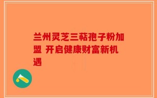兰州灵芝三萜孢子粉加盟 开启健康财富新机遇
