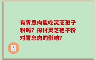 有胃息肉能吃灵芝孢子粉吗？探讨灵芝孢子粉对胃息肉的影响？