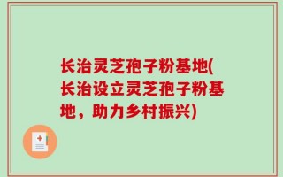 长治灵芝孢子粉基地(长治设立灵芝孢子粉基地，助力乡村振兴)