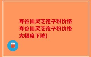 寿谷仙灵芝孢子粉价格寿谷仙灵芝孢子粉价格大幅度下降)