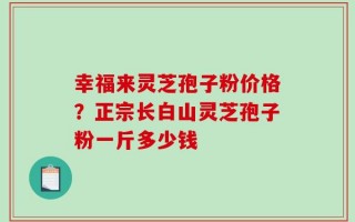 幸福来灵芝孢子粉价格？正宗长白山灵芝孢子粉一斤多少钱