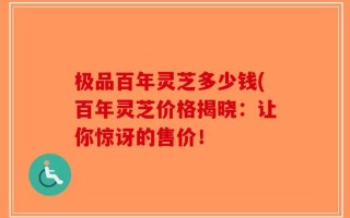 极品百年灵芝多少钱(百年灵芝价格揭晓：让你惊讶的售价！