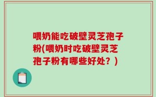 喂奶能吃破壁灵芝孢子粉(喂奶时吃破壁灵芝孢子粉有哪些好处？)