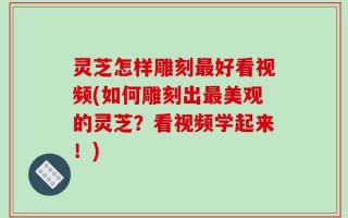 灵芝怎样雕刻最好看视频(如何雕刻出最美观的灵芝？看视频学起来！)
