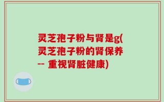 灵芝孢子粉与肾是g(灵芝孢子粉的肾保养 -- 重视肾脏健康)