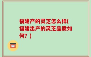 福建产的灵芝怎么样(福建出产的灵芝品质如何？)