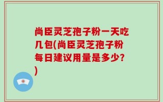 尚臣灵芝孢子粉一天吃几包(尚臣灵芝孢子粉每日建议用量是多少？)