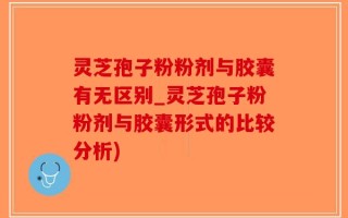 灵芝孢子粉粉剂与胶囊有无区别_灵芝孢子粉粉剂与胶囊形式的比较分析)