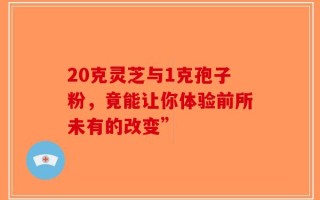 20克灵芝与1克孢子粉，竟能让你体验前所未有的改变”