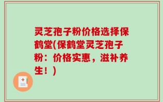 灵芝孢子粉价格选择保鹤堂(保鹤堂灵芝孢子粉：价格实惠，滋补养生！)