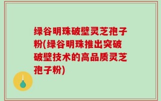 绿谷明珠破壁灵芝孢子粉(绿谷明珠推出突破破壁技术的高品质灵芝孢子粉)