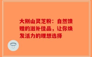大别山灵芝粉：自然馈赠的滋补佳品，让你焕发活力的理想选择