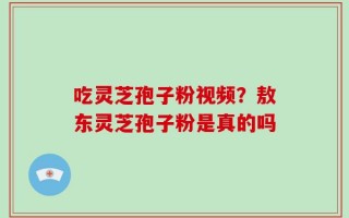 吃灵芝孢子粉视频？敖东灵芝孢子粉是真的吗
